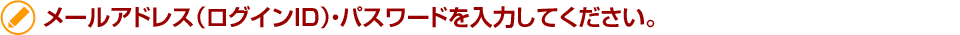 メールアドレス（ログインID）・パスワードを入力してください。